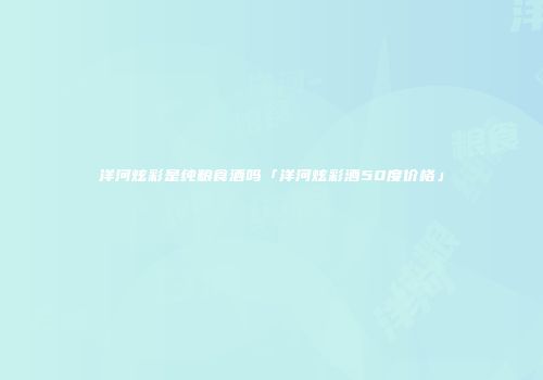 洋河炫彩是纯粮食酒吗「洋河炫彩酒50度价格」