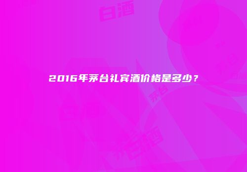 2016年茅台礼宾酒价格是多少？
