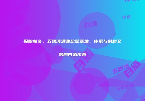 探秘新乡：五粮液酒业总部基地，传承与创新交融的白酒传奇