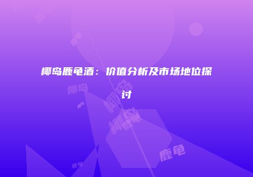 椰岛鹿龟酒：价值分析及市场地位探讨