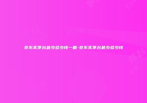 京东买茅台最少多少钱一箱-京东买茅台最少多少钱