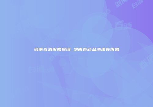 剑南春酒价格查询_剑南春新品酒现在价格