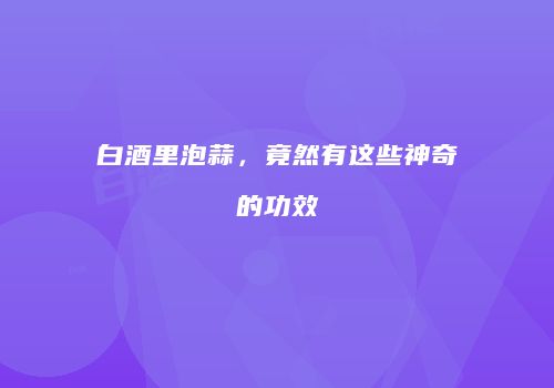 白酒里泡蒜，竟然有这些神奇的功效