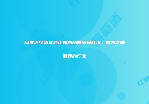 周伯通红酒味道让你的品味瞬间升级，成为高端酒界的行家