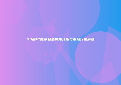 53度12瓶茅台酒价格分析与市场行情解读