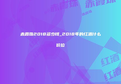 赤霞珠2018多少钱_2018年的红酒什么价位