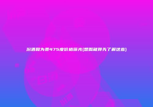 汾酒和为贵475度价格曝光(想喝就得先了解这些)