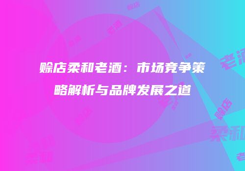 赊店柔和老酒：市场竞争策略解析与品牌发展之道