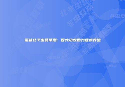 蒙林北冬虫夏草酒：四大功效助力健康养生