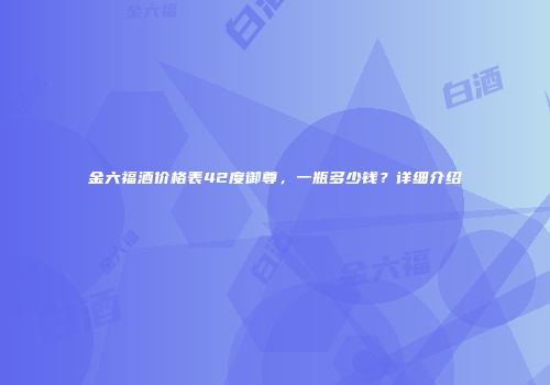 金六福酒价格表42度御尊，一瓶多少钱？详细介绍