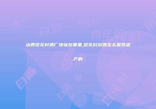 山西杏花村酒厂地址在哪里,杏花村汾酒怎么是吕梁产的
