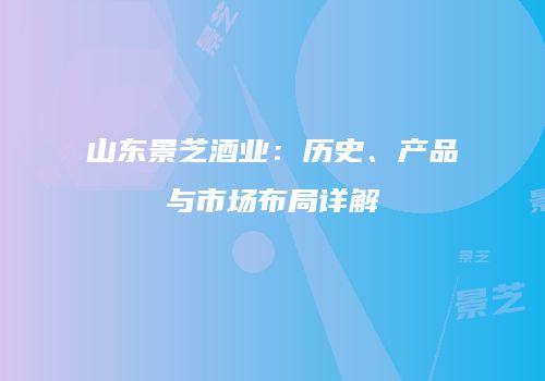 山东景芝酒业：历史、产品与市场布局详解