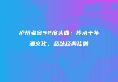 泸州老窖52度头曲：传承千年酒文化，品味经典佳酿