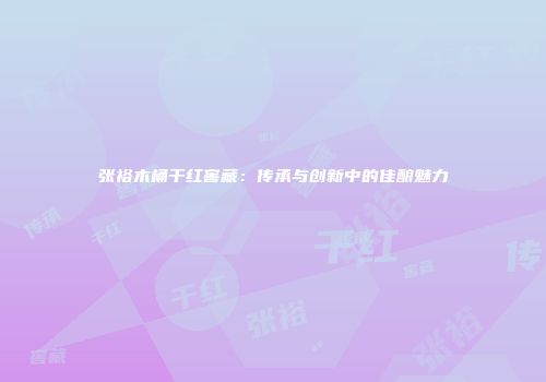 张裕木桶干红窖藏：传承与创新中的佳酿魅力