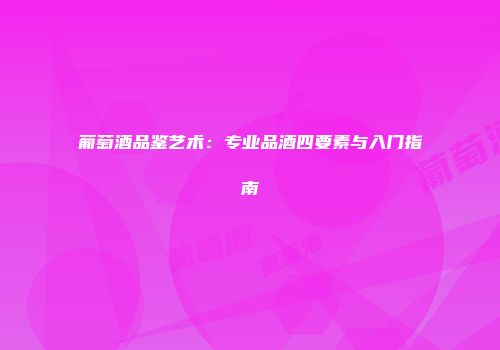 葡萄酒品鉴艺术：专业品酒四要素与入门指南