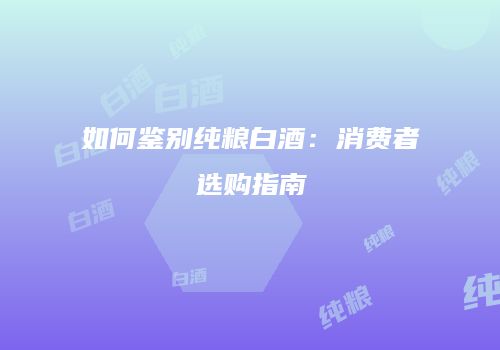 如何鉴别纯粮白酒：消费者选购指南