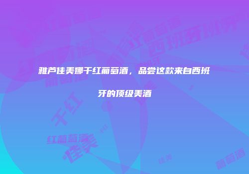 雅芦佳美娜干红葡萄酒，品尝这款来自西班牙的顶级美酒