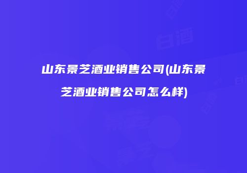 山东景芝酒业销售公司(山东景芝酒业销售公司怎么样)