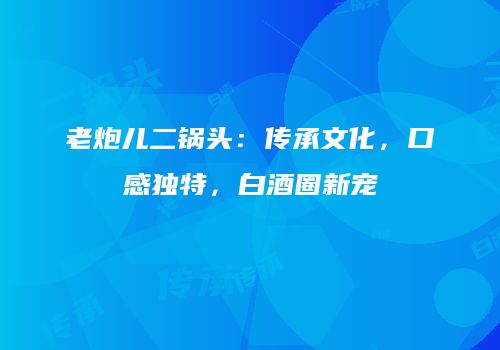 老炮儿二锅头：传承文化，口感独特，白酒圈新宠