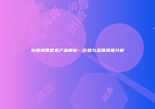 汾酒清香世家产品解析：价格与品质深度分析