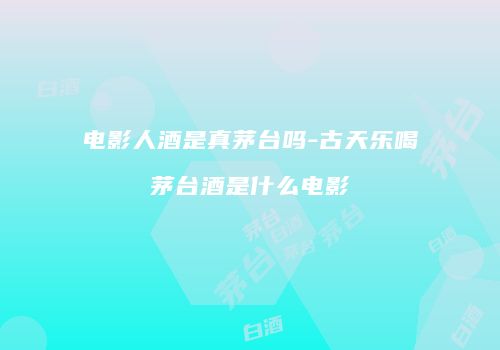 电影人酒是真茅台吗-古天乐喝茅台酒是什么电影