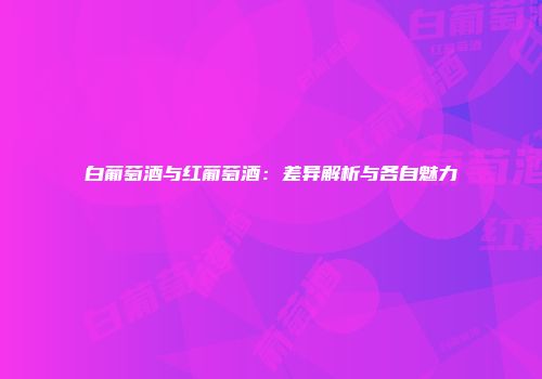 白葡萄酒与红葡萄酒：差异解析与各自魅力