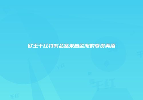 欧王干红特制品鉴来自欧洲的尊贵美酒
