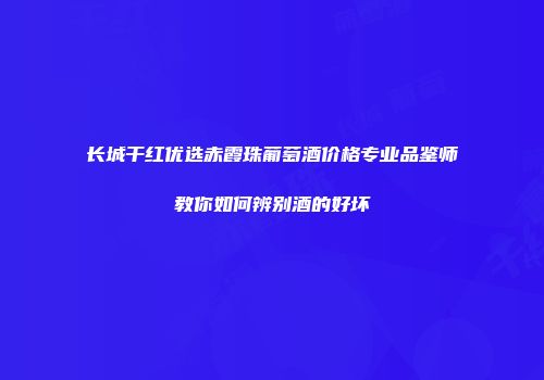 长城干红优选赤霞珠葡萄酒价格专业品鉴师教你如何辨别酒的好坏