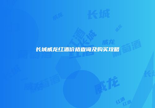 长城威龙红酒价格查询及购买攻略