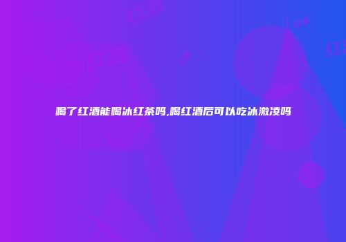 喝了红酒能喝冰红茶吗,喝红酒后可以吃冰激凌吗