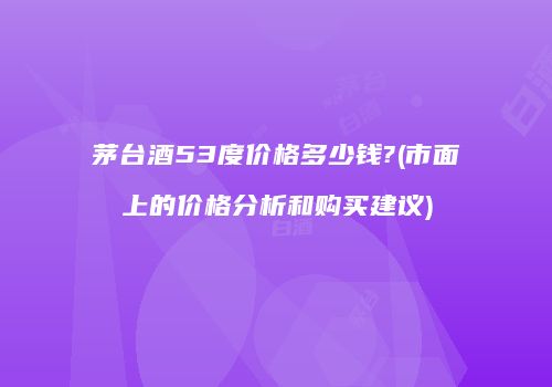 茅台酒53度价格多少钱?(市面上的价格分析和购买建议)