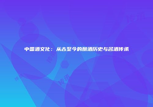 中国酒文化：从古至今的酿酒历史与名酒传承