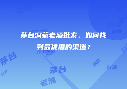 茅台洞藏老酒批发，如何找到最优惠的渠道？