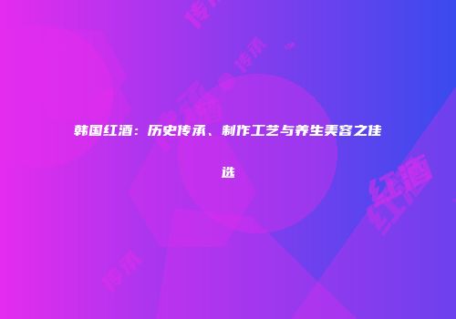 韩国红酒：历史传承、制作工艺与养生美容之佳选