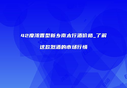 42度浓香型新乡南太行酒价格_了解这款烈酒的市场行情