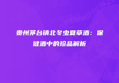 贵州茅台镇北冬虫夏草酒：保健酒中的珍品解析