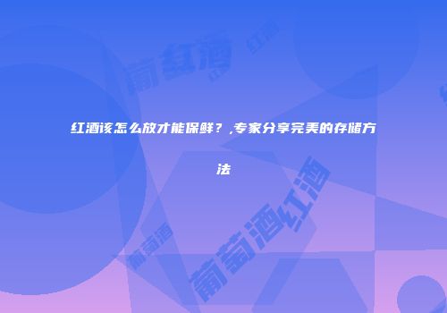 红酒该怎么放才能保鲜？,专家分享完美的存储方法