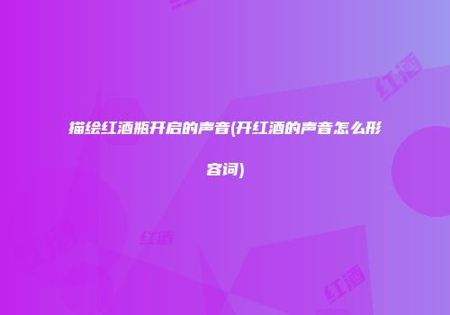 描绘红酒瓶开启的声音(开红酒的声音怎么形容词)
