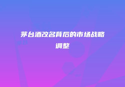 茅台酒改名背后的市场战略调整