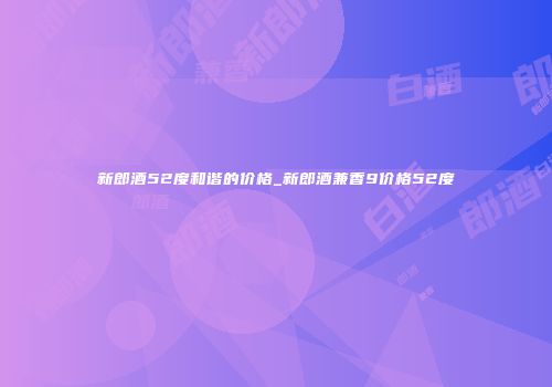 新郎酒52度和谐的价格_新郎酒兼香9价格52度