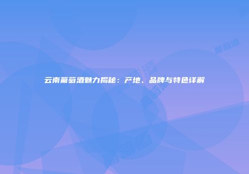 云南葡萄酒魅力揭秘：产地、品牌与特色详解
