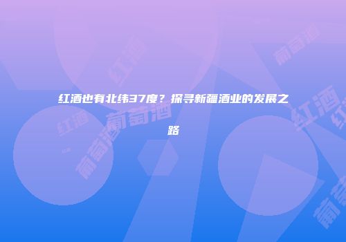 红酒也有北纬37度？探寻新疆酒业的发展之路