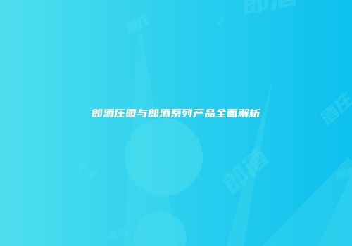 郎酒庄园与郎酒系列产品全面解析