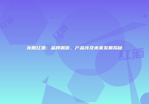 龙船红酒：品牌渊源、产品线及未来发展揭秘