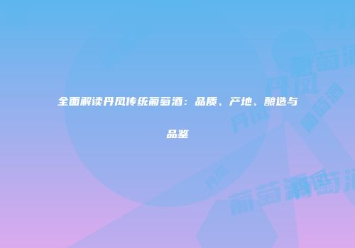全面解读丹凤传统葡萄酒：品质、产地、酿造与品鉴