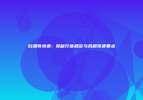 白酒寄快递：揭秘行业规定与合规寄递要点