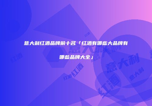 意大利红酒品牌前十名「红酒有哪些大品牌有哪些品牌大全」