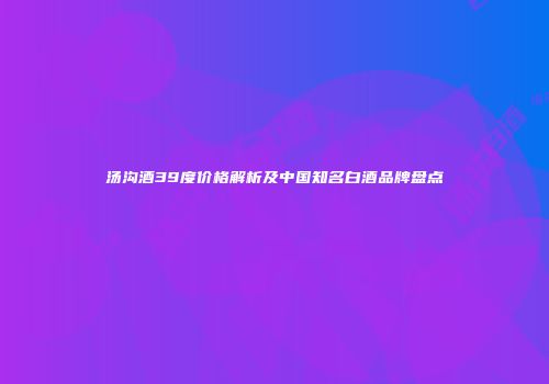 汤沟酒39度价格解析及中国知名白酒品牌盘点
