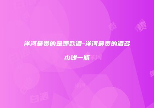 洋河最贵的是哪款酒-洋河最贵的酒多少钱一瓶