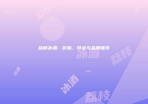 荔枝冰酒：价格、特点与品牌推荐
